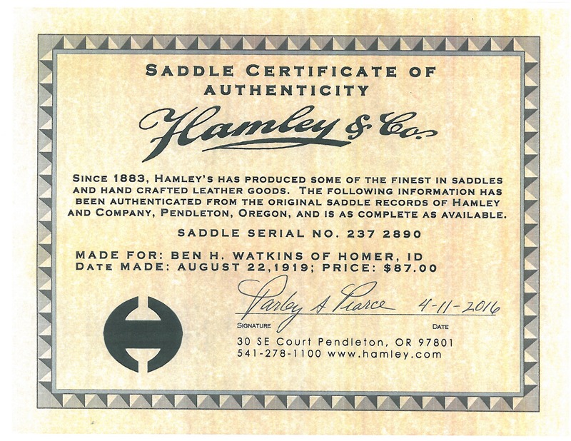 A Hamley & Company Saddle Certificate of Authenticity verifies that Saddle Serial Number 237 2890 was made for Ben H. Watkins of Homer, Idaho, on August 22, 1919, and he paid $87 for the new saddle on August 27, 1919. Verification was signed, April 11, 2016, by Parley A. Pearce, who in partnership with Blair Woodfield, now owns and operates the Pendleton, Oregon, saddle and handcrafted leather goods business established in 1883 by J.J. and Henry Hamley. 